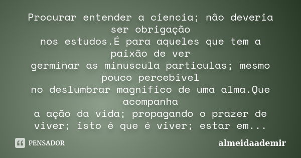 Procurar entender a ciencia; não deveria ser obrigação nos estudos.É para aqueles que tem a paixão de ver germinar as minuscula particulas; mesmo pouco percebiv... Frase de almeidaademir.