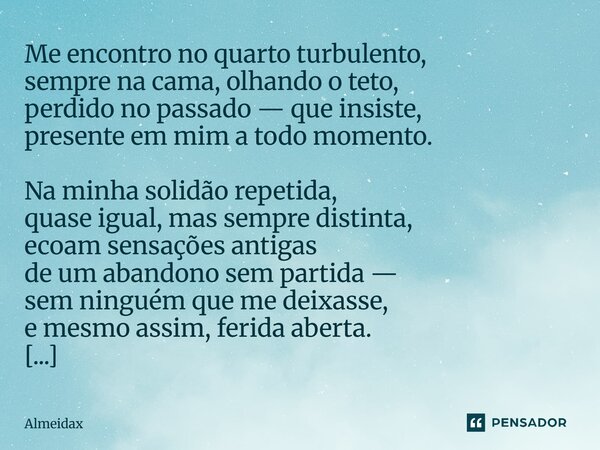 Me encontro no quarto turbulento, sempre na cama, olhando o teto, perdido no passado — que insiste, presente em mim a todo momento. Na minha solidão repetida, q... Frase de Almeidax.