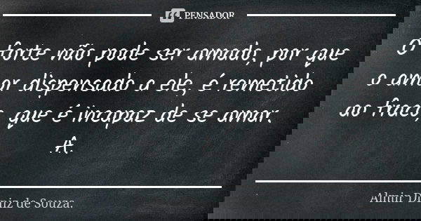 O forte não pode ser amado, por que o amor dispensado a ele, é remetido ao fraco, que é incapaz de se amar. A.... Frase de Almir Diniz de Souza.