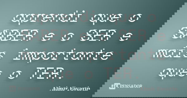 aprendi que o SABER e o SER e mais importante que o TER.... Frase de Almir Favarin.