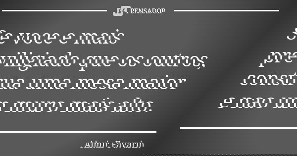 Se voce e mais previligiado que os outros, construa uma mesa maior e nao um muro mais alto.... Frase de Almir Favarin.