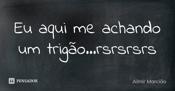 Eu aqui me achando um trigão...rsrsrsrs... Frase de Almir Marcião.