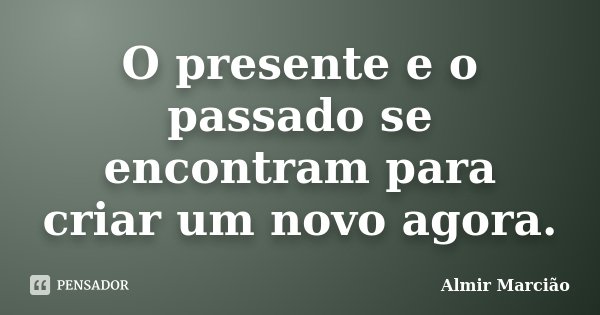 O presente e o passado se encontram para criar um novo agora.... Frase de Almir Marcião.
