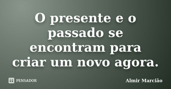 O presente e o passado se encontram para criar um novo agora.... Frase de Almir Marcião.