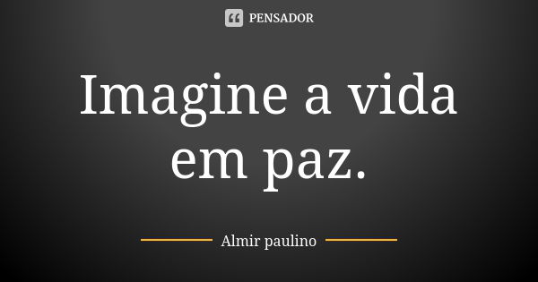 Imagine a vida em paz.... Frase de Almir paulino.