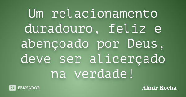 Um relacionamento duradouro, feliz e abençoado por Deus, deve ser alicerçado na verdade!... Frase de Almir Rocha.