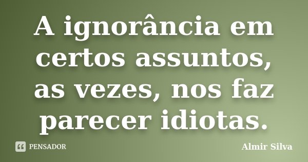 A ignorância em certos assuntos, as vezes, nos faz parecer idiotas.... Frase de Almir Silva.