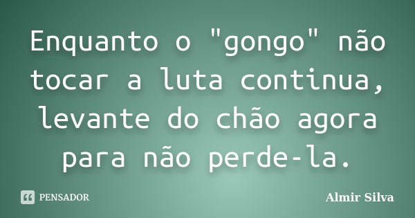 Enquanto o "gongo" não tocar a luta continua, levante do chão agora para não perde-la.... Frase de Almir Silva.