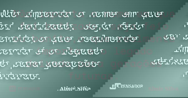Não importa o nome em que foi batizado, seja feio ou bonito,o que realmente importa é o legado deixado para gerações futuras.... Frase de Almir Silva.