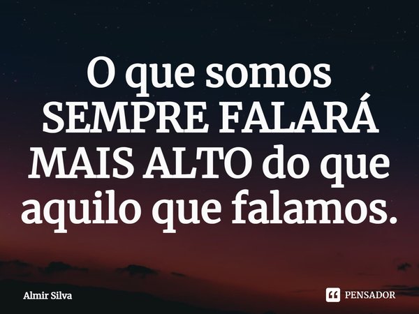 O que somos SEMPRE FALARÁ MAIS ALTO do que aquilo que falamos.... Frase de Almir Silva.
