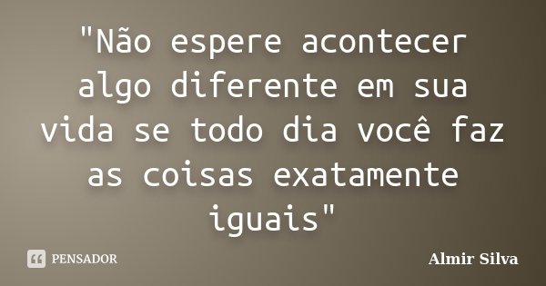 "Não espere acontecer algo diferente em sua vida se todo dia você faz as coisas exatamente iguais"... Frase de Almir Silva.