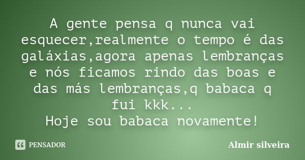 A gente pensa q nunca vai esquecer,realmente o tempo é das galáxias,agora apenas lembranças e nós ficamos rindo das boas e das más lembranças,q babaca q fui kkk... Frase de Almir silveira.