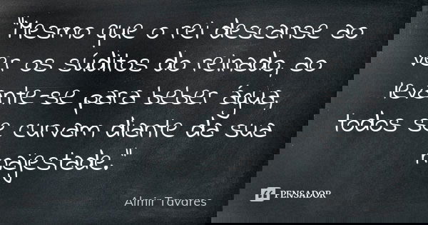 “Mesmo que o rei descanse ao ver os súditos do reinado, ao levante-se para beber água, todos se curvam diante da sua majestade.”... Frase de Almir Tavares.