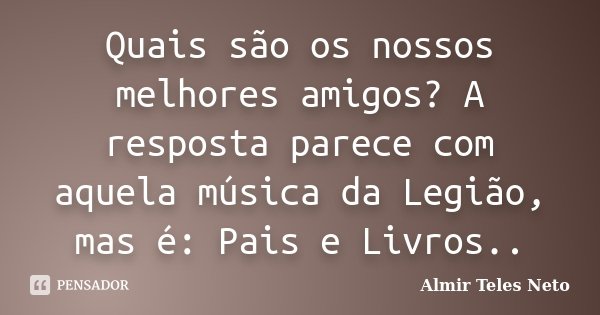 Quais são os nossos melhores amigos? A resposta parece com aquela música da Legião, mas é: Pais e Livros..... Frase de Almir Teles Neto.