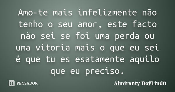 Amo-te mais infelizmente não tenho o seu amor, este facto não sei se foi uma perda ou uma vitoria mais o que eu sei é que tu es esatamente aquilo que eu preciso... Frase de Almiranty BoÿLindü.