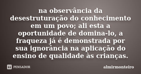 na observância da desestruturação do conhecimento em um povo; ali esta a oportunidade de domina-lo, a fraqueza já é demonstrada por sua ignorância na aplicação ... Frase de almirmonteiro.