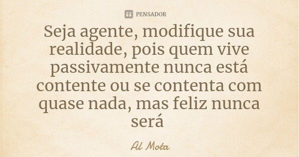 Seja agente, modifique sua realidade, pois quem vive passivamente nunca está contente ou se contenta com quase nada, mas feliz nunca será... Frase de Al Mota.