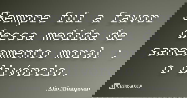 Sempre fui a favor dessa medida de saneamento moral : o divórcio.... Frase de Alm.Thompson.