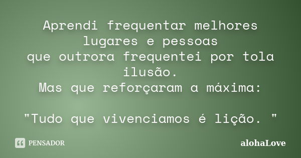 Aprendi frequentar melhores lugares e pessoas que outrora frequentei por tola ilusão. Mas que reforçaram a máxima: "Tudo que vivenciamos é lição. "... Frase de AlohaLove.