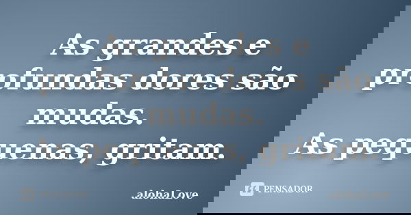 As grandes e profundas dores são mudas. As pequenas, gritam.... Frase de AlohaLove.