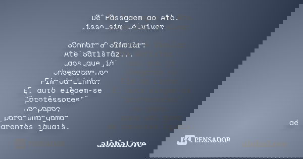 Dê Passagem ao Ato. isso sim, é viver. Sonhar & Simular. Até Satisfaz... aos que já chegaram no Fim da Linha. E, auto elegem-se "professores" no p... Frase de AlohaLove.