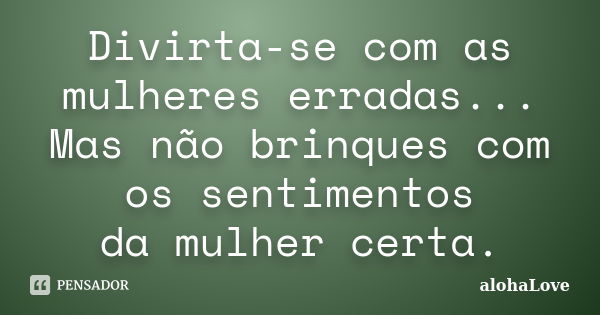 Divirta-se com as mulheres erradas... Mas não brinques com os sentimentos da mulher certa.... Frase de AlohaLove.