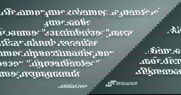 Do amor que vivemos, a gente é que sabe. Não somos" cozinheiros" para ficar dando receitas Nem somos importunados por não fornecer " ingredientes... Frase de AlohaLove.