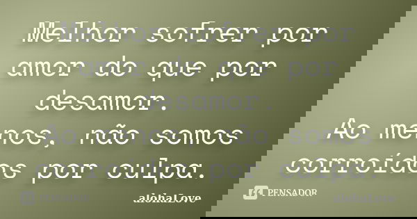 Melhor sofrer por amor do que por desamor. Ao menos, não somos corroídos por culpa.... Frase de AlohaLove.