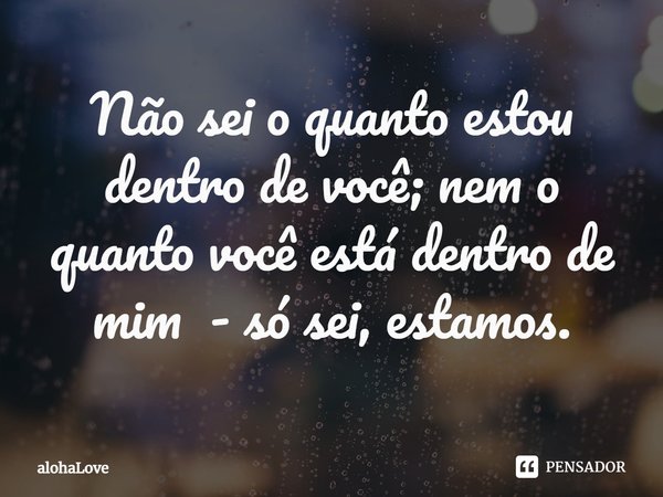 ⁠Não sei o quanto estou dentro de você; nem o quanto você está dentro de mim - só sei, estamos.... Frase de alohaLove.