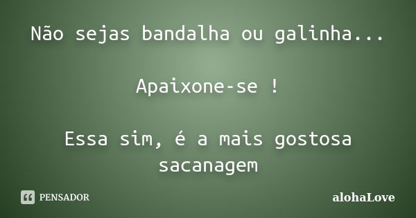 Não sejas bandalha ou galinha... Apaixone-se ! Essa sim, é a mais gostosa sacanagem... Frase de AlohaLove.