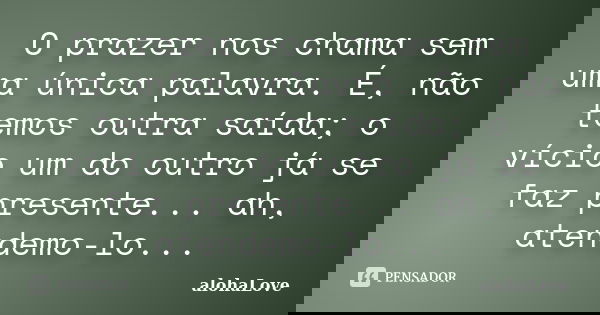 O prazer nos chama sem uma única palavra. É, não temos outra saída; o vício um do outro já se faz presente... ah, atendemo-lo...... Frase de AlohaLove.