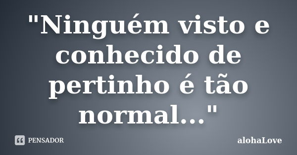 "Ninguém visto e conhecido de pertinho é tão normal..."... Frase de AlohaLove.