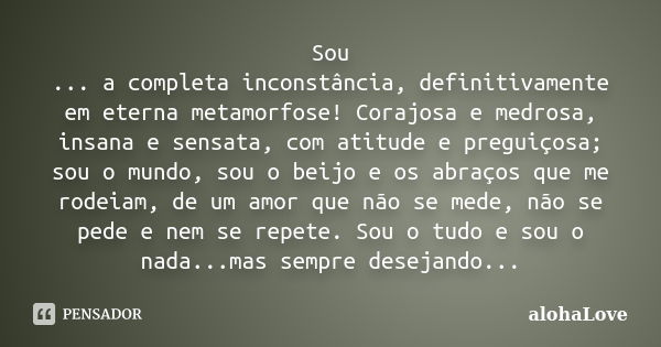 Sou ... a completa inconstância, definitivamente em eterna metamorfose! Corajosa e medrosa, insana e sensata, com atitude e preguiçosa; sou o mundo, sou o beijo... Frase de AlohaLove.