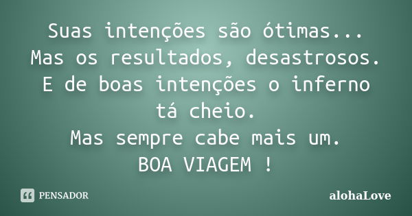 Suas intenções são ótimas... Mas os resultados, desastrosos. E de boas intenções o inferno tá cheio. Mas sempre cabe mais um. BOA VIAGEM !... Frase de AlohaLove.