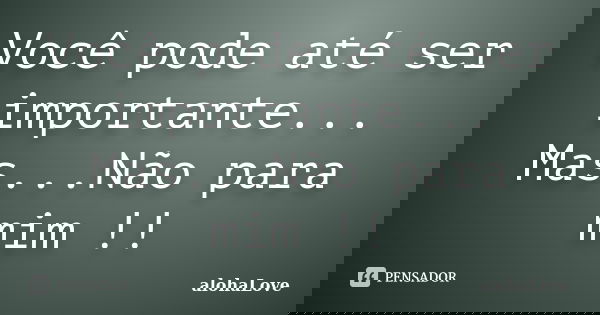 Você pode até ser importante... Mas...Não para mim !!... Frase de AlohaLove.