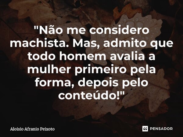 ⁠"Não me considero machista. Mas, admito que todo homem avalia a mulher primeiro pela forma, depois pelo conteúdo!"... Frase de Aloisio Afranio Peixoto.