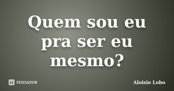 Quem sou eu pra ser eu mesmo?... Frase de Aloisio Lobo.