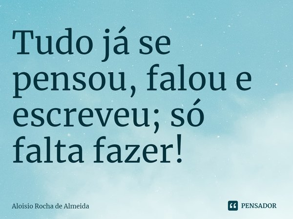 ⁠Tudo já se pensou, falou e escreveu; só falta fazer!... Frase de Aloisio Rocha de Almeida.