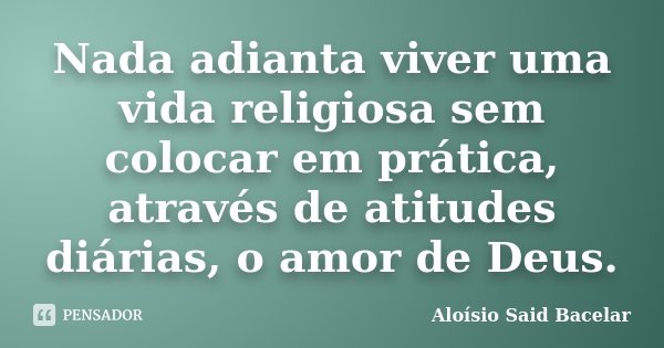 Nada adianta viver uma vida religiosa sem colocar em prática, através de atitudes diárias, o amor de Deus.... Frase de Aloísio Said Bacelar.
