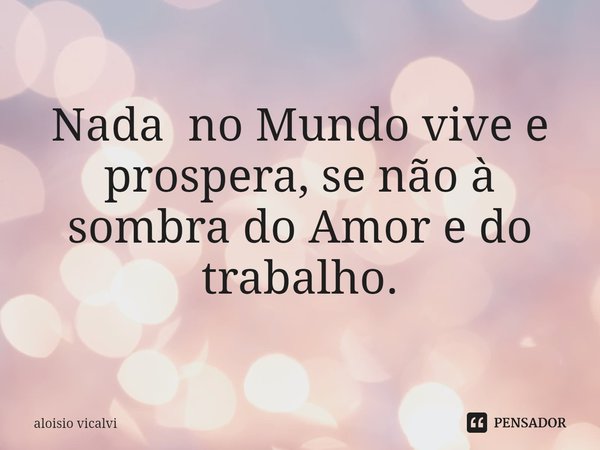⁠Nada no Mundo vive e prospera, se não à sombra do Amor e do trabalho.... Frase de aloisio vicalvi.