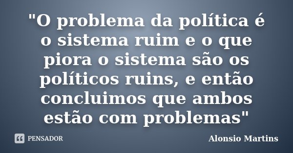 "O problema da política é o sistema ruim e o que piora o sistema são os políticos ruins, e então concluimos que ambos estão com problemas"... Frase de Alonsio Martins.