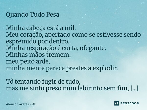 Quando Tudo Pesa Minha cabeça está a mil. Meu coração, apertado como se estivesse sendo espremido por dentro. Minha respiração é curta, ofegante. Minhas mãos t... Frase de Alonso Tavares - At.