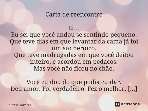 Carta de reencontro Ei… Eu sei que você andou se sentindo pequeno. Que teve dias em que levantar da cama já foi um ato heroico. Que teve madrugadas em que você... Frase de Alonso Tavares.