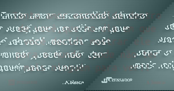 Tanto amor escondido dentro de você,que no dia em que você decidi mostrar ele para o mundo ,pode não ter mais ninguém para ver!!... Frase de A louca.