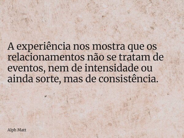 A experiência nos mostra que os relacionamentos não se tratam de eventos, nem de intensidade ou ainda sorte, mas de consistência.... Frase de Alph Matt.