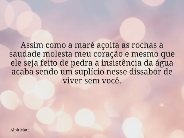 Assim como a maré açoita as rochas a saudade molesta meu coração e mesmo que ele seja feito de pedra a insistência da água acaba sendo um suplício nesse dissabo... Frase de Alph Matt.