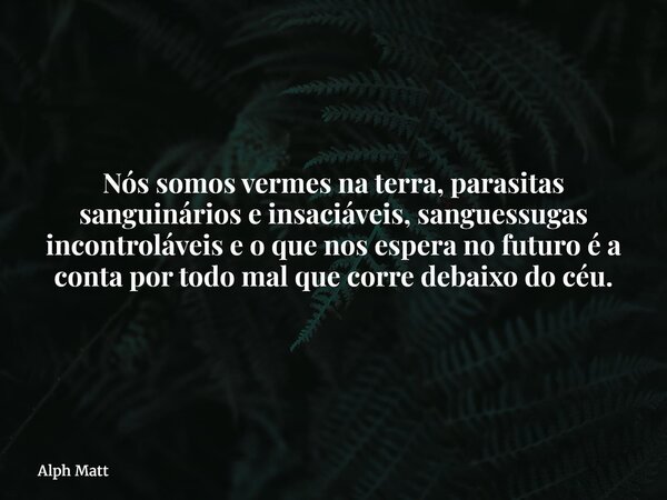 Nós somos vermes na terra, parasitas sanguinários e insaciáveis, sanguessugas incontroláveis e o que nos espera no futuro é a conta por todo mal que corre debai... Frase de Alph Matt.