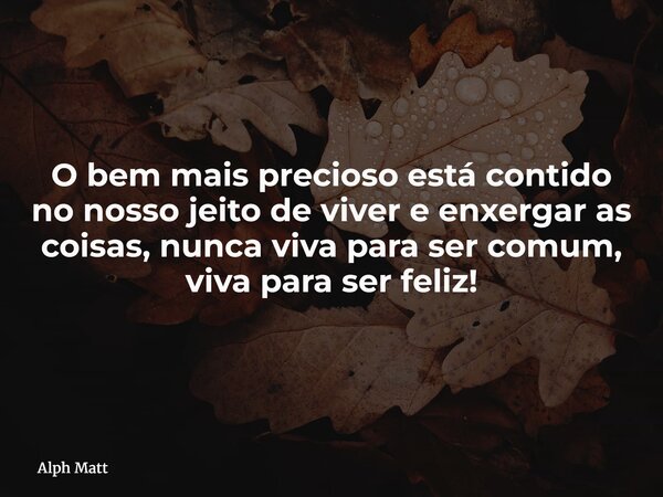 O bem mais precioso está contido no nosso jeito de viver e enxergar as coisas, nunca viva para ser comum, viva para ser feliz!... Frase de Alph Matt.