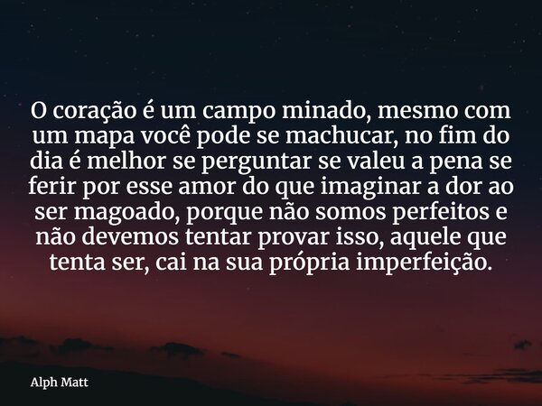 O coração é um campo minado, mesmo com um mapa você pode se machucar, no fim do dia é melhor se perguntar se valeu a pena se ferir por esse amor do que imaginar... Frase de Alph Matt.