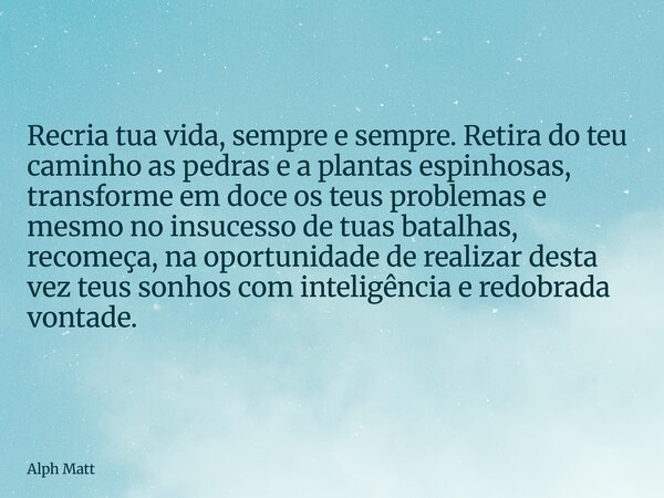 Recria tua vida, sempre e sempre. Retira do teu caminho as pedras e a plantas espinhosas, transforme em doce os teus problemas e mesmo no insucesso de tuas bata... Frase de Alph Matt.